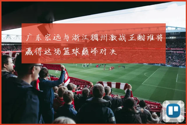 广东宏远与浙江稠州激战正酣谁将赢得这场篮球巅峰对决