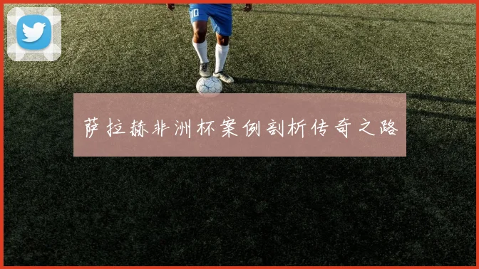 萨拉赫非洲杯案例剖析传奇之路