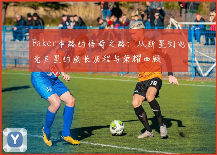 Faker中路的传奇之路：从新星到电竞巨星的成长历程与荣耀回顾
