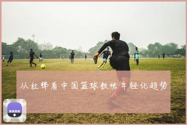 从杜锋看中国篮球教练年轻化趋势