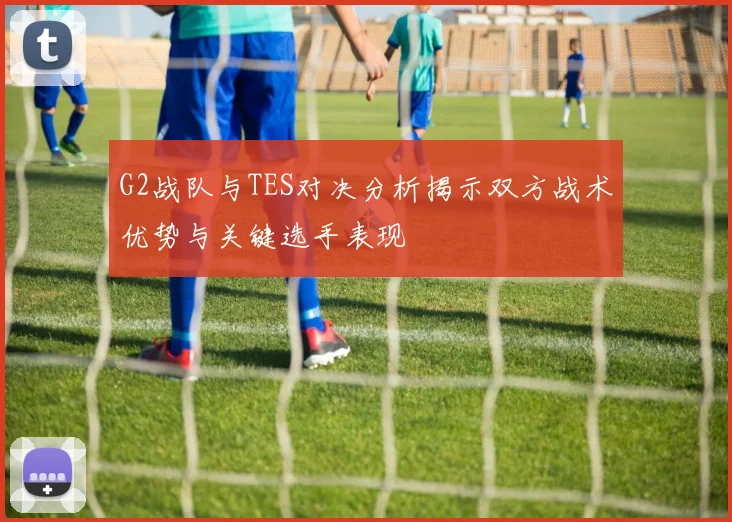 G2战队与TES对决分析揭示双方战术优势与关键选手表现