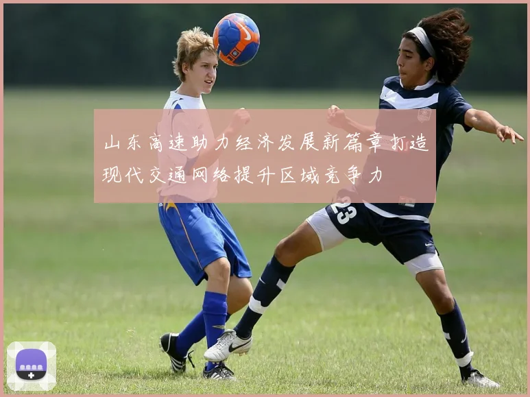 山东高速助力经济发展新篇章打造现代交通网络提升区域竞争力