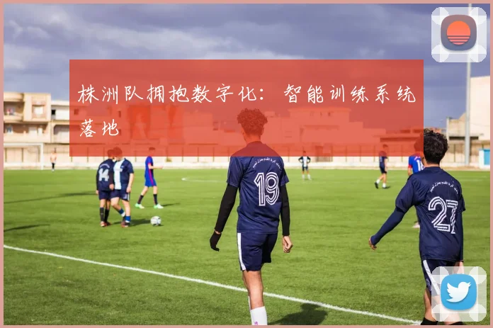株洲队拥抱数字化：智能训练系统落地