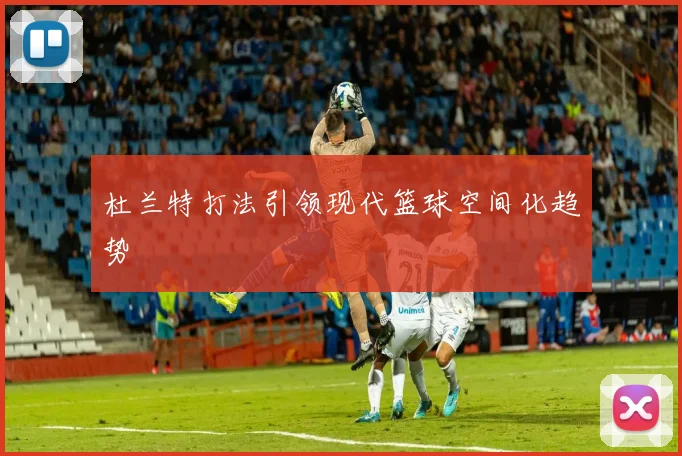 杜兰特打法引领现代篮球空间化趋势