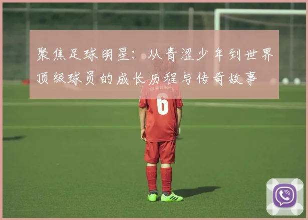 聚焦足球明星：从青涩少年到世界顶级球员的成长历程与传奇故事