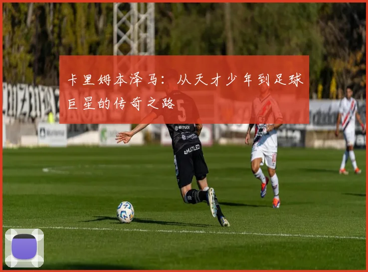 卡里姆本泽马：从天才少年到足球巨星的传奇之路