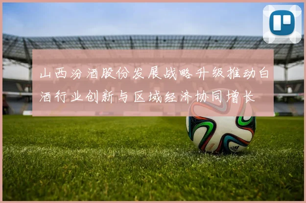 山西汾酒股份发展战略升级推动白酒行业创新与区域经济协同增长