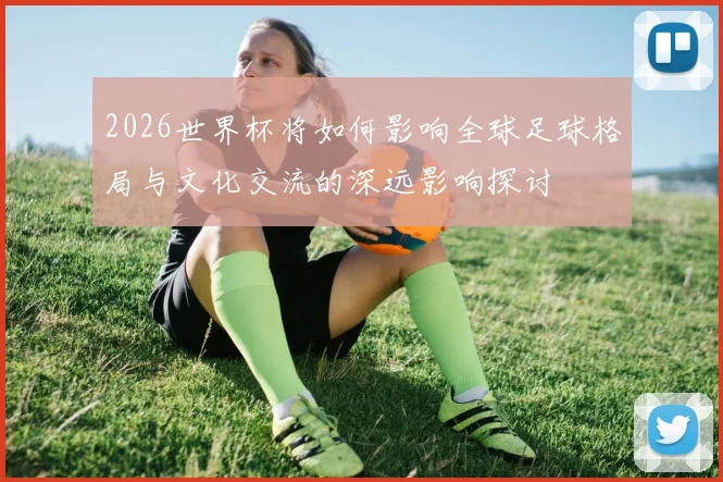 2026世界杯将如何影响全球足球格局与文化交流的深远影响探讨