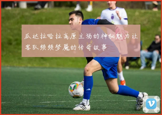 瓜达拉哈拉高原主场的神秘魅力让客队频频梦魇的传奇故事