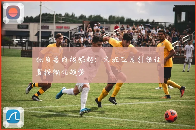 独角兽内线崛起：文班亚马引领位置模糊化趋势