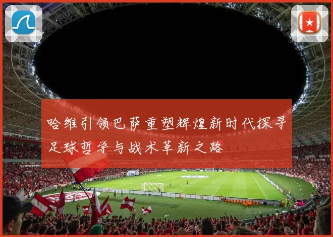 哈维引领巴萨重塑辉煌新时代探寻足球哲学与战术革新之路