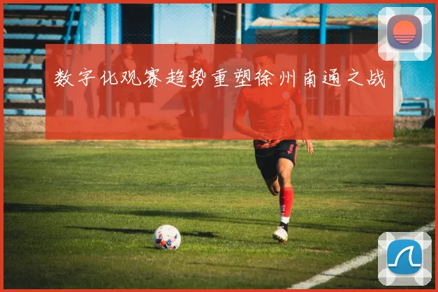 数字化观赛趋势重塑徐州南通之战